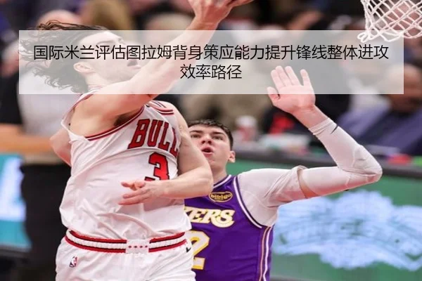 国际米兰评估图拉姆背身策应能力提升锋线整体进攻效率路径