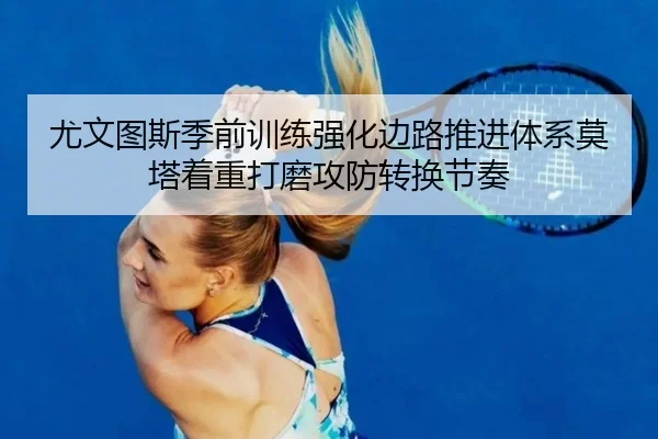 尤文图斯季前训练强化边路推进体系莫塔着重打磨攻防转换节奏