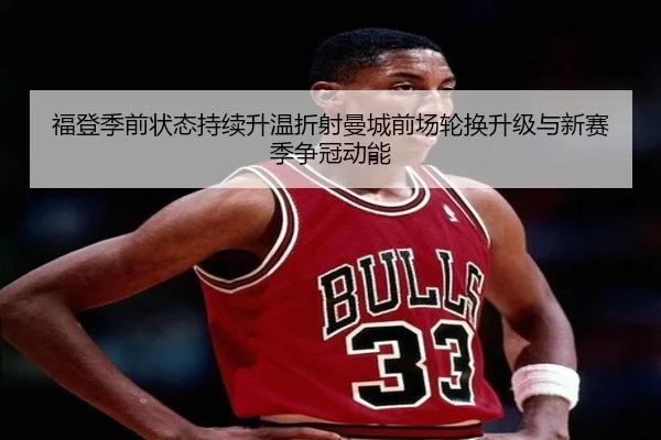 福登季前状态持续升温折射曼城前场轮换升级与新赛季争冠动能