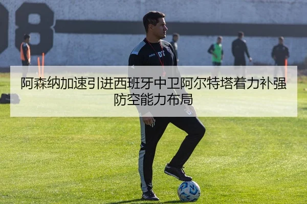 阿森纳加速引进西班牙中卫阿尔特塔着力补强防空能力布局
