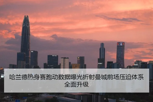 哈兰德热身赛跑动数据曝光折射曼城前场压迫体系全面升级